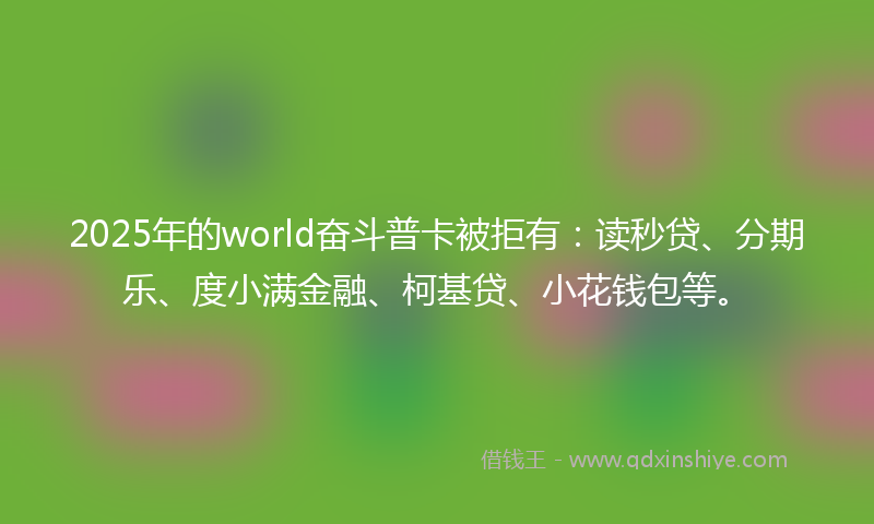 2025年的world奋斗普卡被拒有：读秒贷、分期乐、度小满金融、柯基贷、小花钱包等。