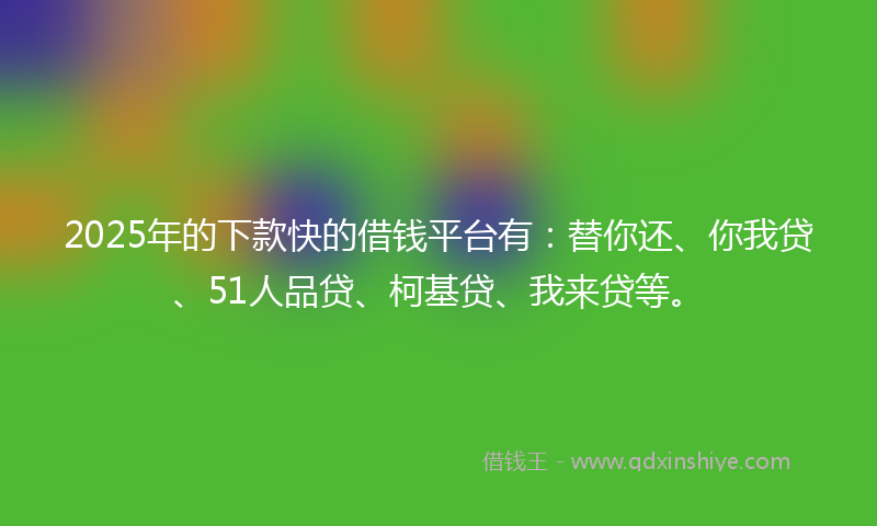 2025年的下款快的借钱平台有：替你还、你我贷、51人品贷、柯基贷、我来贷等。