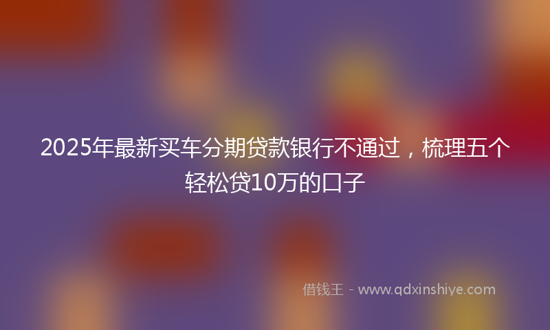 2025年最新买车分期贷款银行不通过，梳理五个轻松贷10万的口子