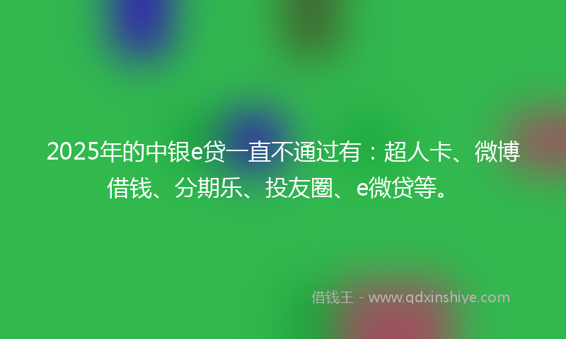 2025年的中银e贷一直不通过有：超人卡、微博借钱、分期乐、投友圈、e微贷等。