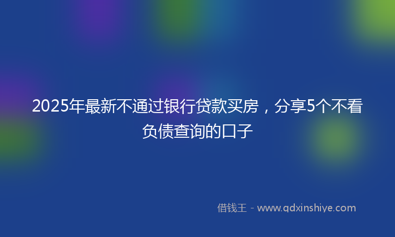 2025年最新不通过银行贷款买房，分享5个不看负债查询的口子
