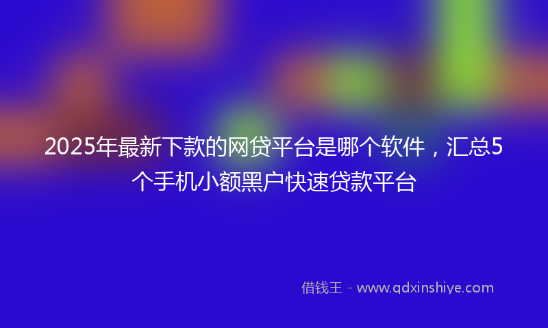 2025年最新下款的网贷平台是哪个软件，汇总5个手机小额黑户快速贷款平台