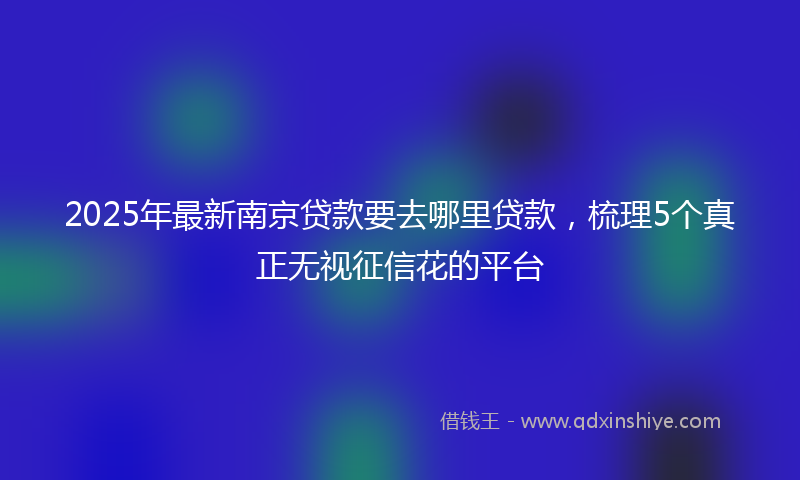2025年最新南京贷款要去哪里贷款，梳理5个真正无视征信花的平台