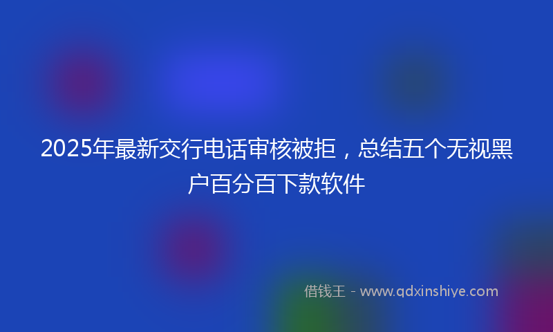2025年最新交行电话审核被拒，总结五个无视黑户百分百下款软件