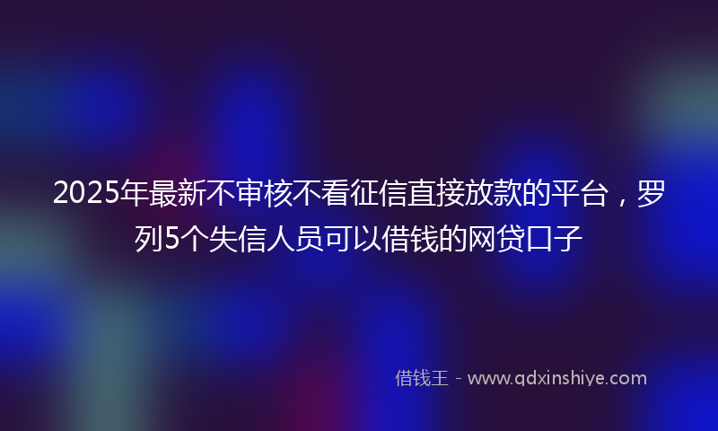 2025年最新不审核不看征信直接放款的平台，罗列5个失信人员可以借钱的网贷口子