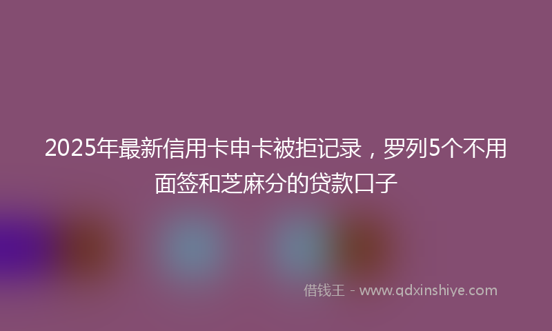 2025年最新信用卡申卡被拒记录，罗列5个不用面签和芝麻分的贷款口子