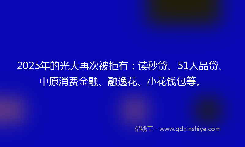 2025年的光大再次被拒有：读秒贷、51人品贷、中原消费金融、融逸花、小花钱包等。