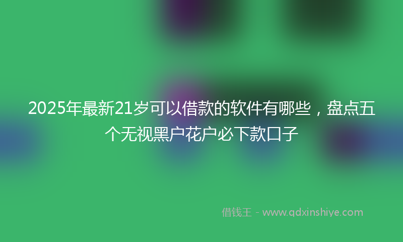 2025年最新21岁可以借款的软件有哪些，盘点五个无视黑户花户必下款口子
