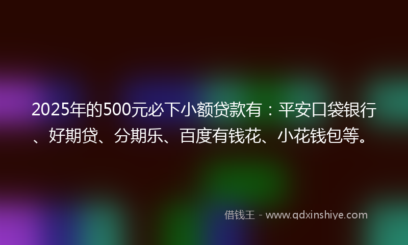 2025年的500元必下小额贷款有：平安口袋银行、好期贷、分期乐、百度有钱花、小花钱包等。