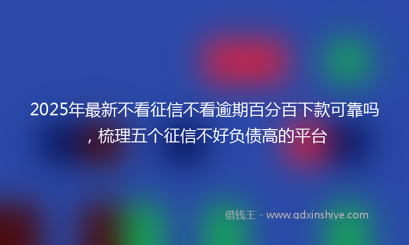 2025年最新不看征信不看逾期百分百下款可靠吗，梳理五个征信不好负债高的平台
