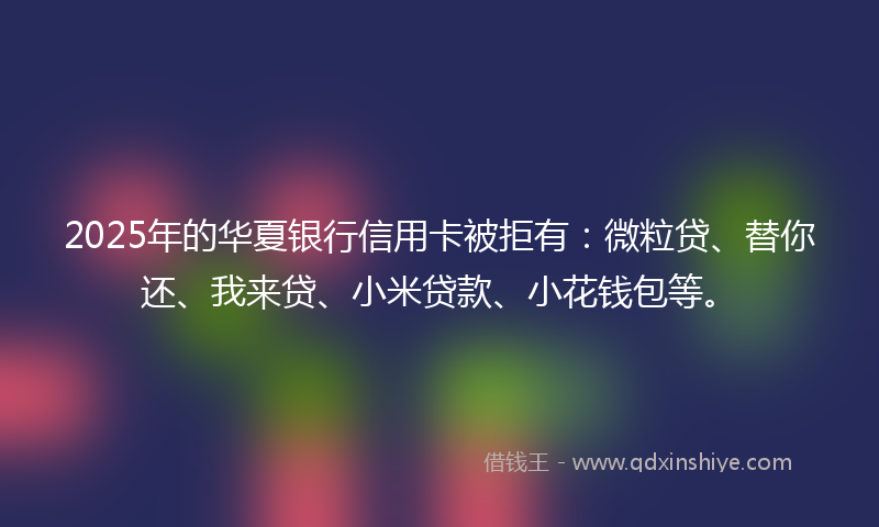 2025年的华夏银行信用卡被拒有：微粒贷、替你还、我来贷、小米贷款、小花钱包等。