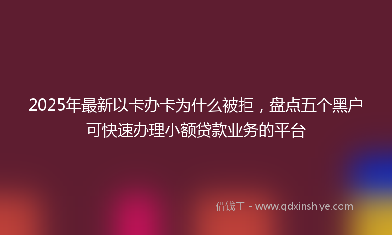 2025年最新以卡办卡为什么被拒，盘点五个黑户可快速办理小额贷款业务的平台