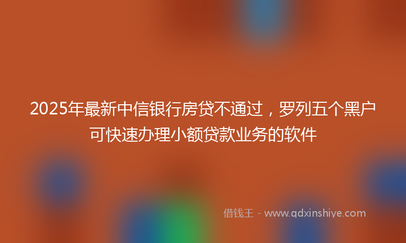 2025年最新中信银行房贷不通过，罗列五个黑户可快速办理小额贷款业务的软件