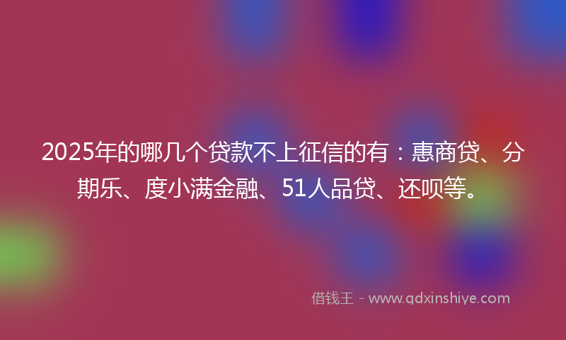 2025年的哪几个贷款不上征信的有：惠商贷、分期乐、度小满金融、51人品贷、还呗等。