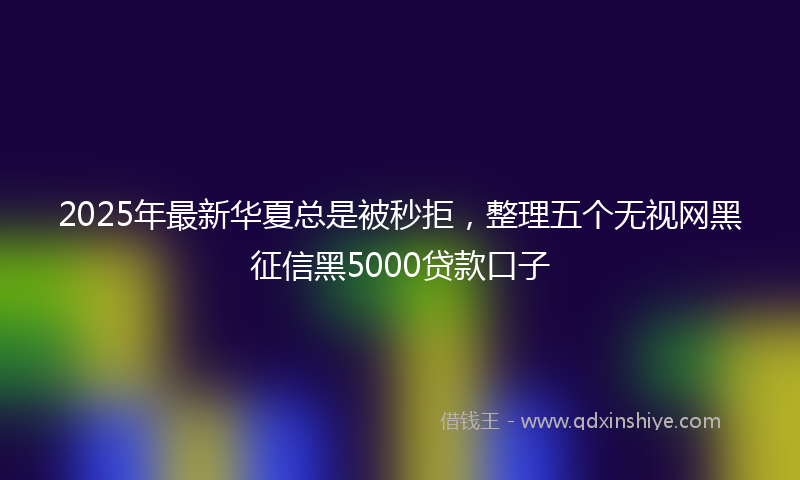 2025年最新华夏总是被秒拒，整理五个无视网黑征信黑5000贷款口子