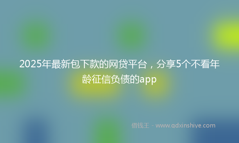 2025年最新包下款的网贷平台，分享5个不看年龄征信负债的app