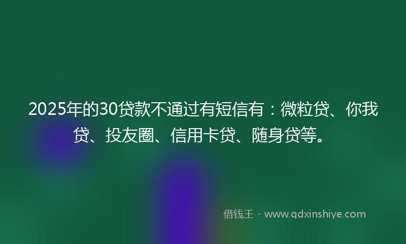 2025年的30贷款不通过有短信有：微粒贷、你我贷、投友圈、信用卡贷、随身贷等。