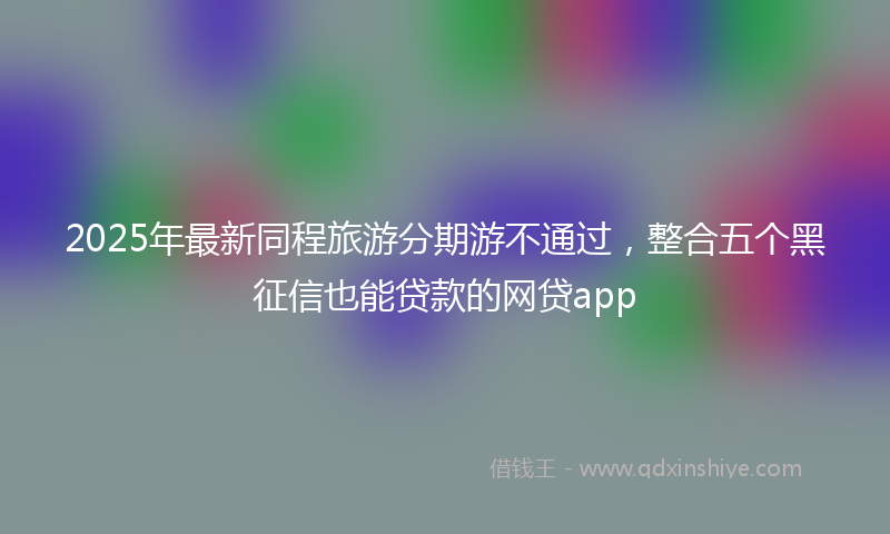 2025年最新同程旅游分期游不通过，整合五个黑征信也能贷款的网贷app