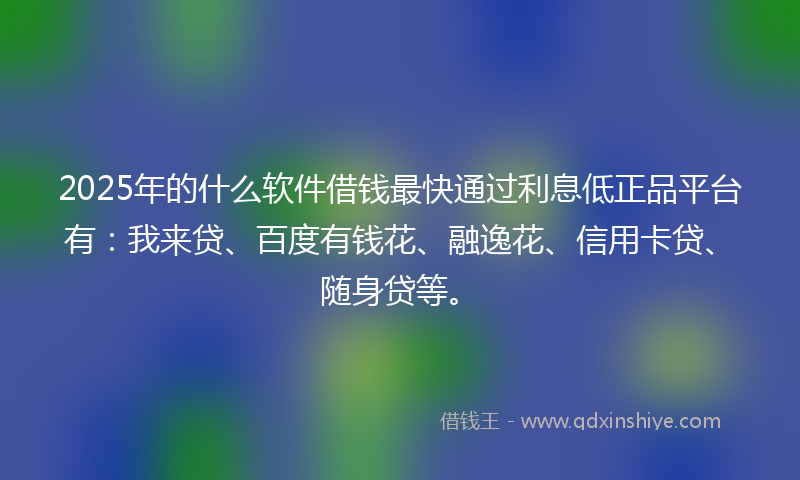 2025年的什么软件借钱最快通过利息低正品平台有：我来贷、百度有钱花、融逸花、信用卡贷、随身贷等。