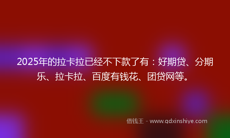 2025年的拉卡拉已经不下款了有：好期贷、分期乐、拉卡拉、百度有钱花、团贷网等。
