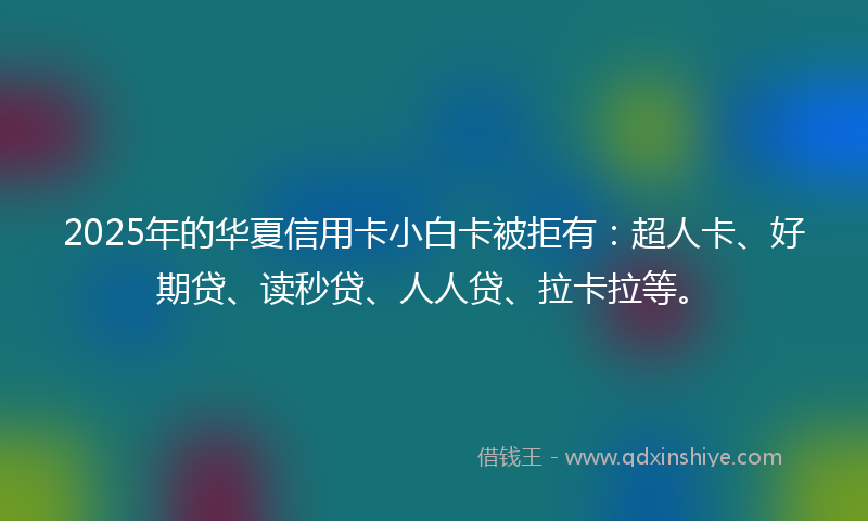 2025年的华夏信用卡小白卡被拒有：超人卡、好期贷、读秒贷、人人贷、拉卡拉等。