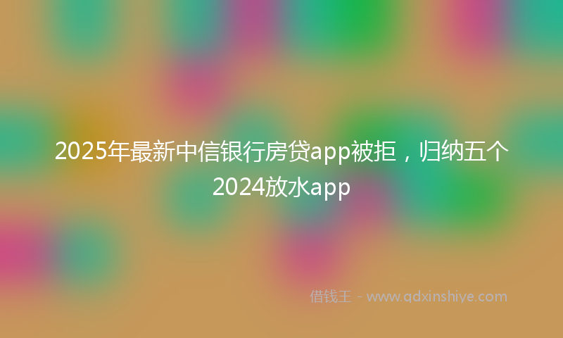 2025年最新中信银行房贷app被拒，归纳五个2024放水app