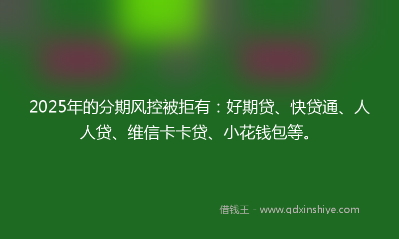 2025年的分期风控被拒有：好期贷、快贷通、人人贷、维信卡卡贷、小花钱包等。