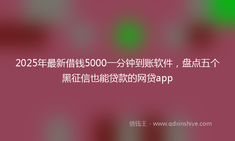 2025年最新借钱5000一分钟到账软件，盘点五个黑征信也能贷款的网贷app