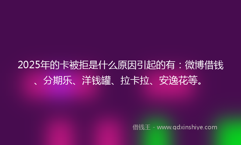 2025年的卡被拒是什么原因引起的有：微博借钱、分期乐、洋钱罐、拉卡拉、安逸花等。