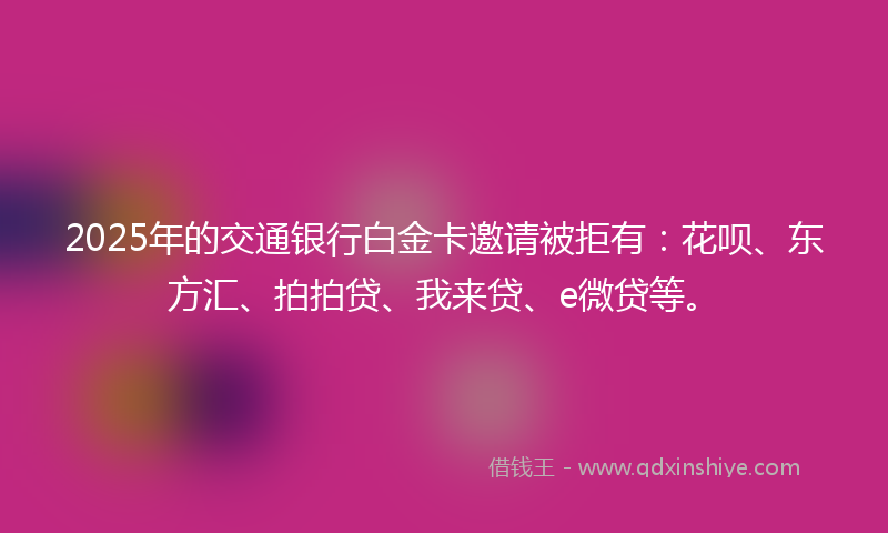 2025年的交通银行白金卡邀请被拒有：花呗、东方汇、拍拍贷、我来贷、e微贷等。