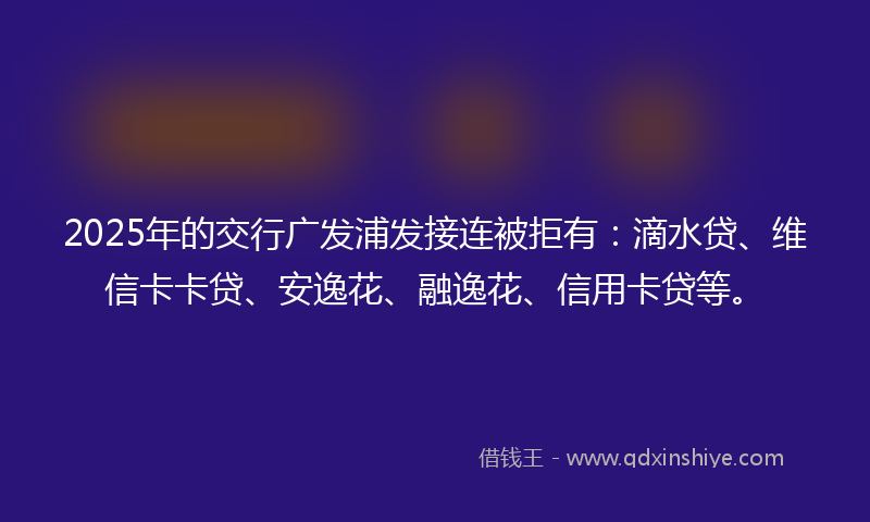 2025年的交行广发浦发接连被拒有：滴水贷、维信卡卡贷、安逸花、融逸花、信用卡贷等。