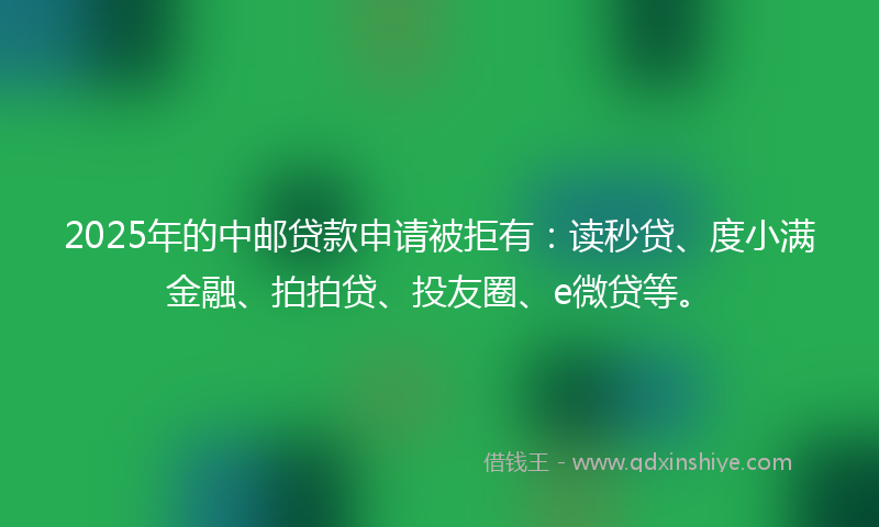 2025年的中邮贷款申请被拒有：读秒贷、度小满金融、拍拍贷、投友圈、e微贷等。
