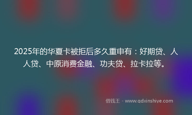 2025年的华夏卡被拒后多久重申有：好期贷、人人贷、中原消费金融、功夫贷、拉卡拉等。