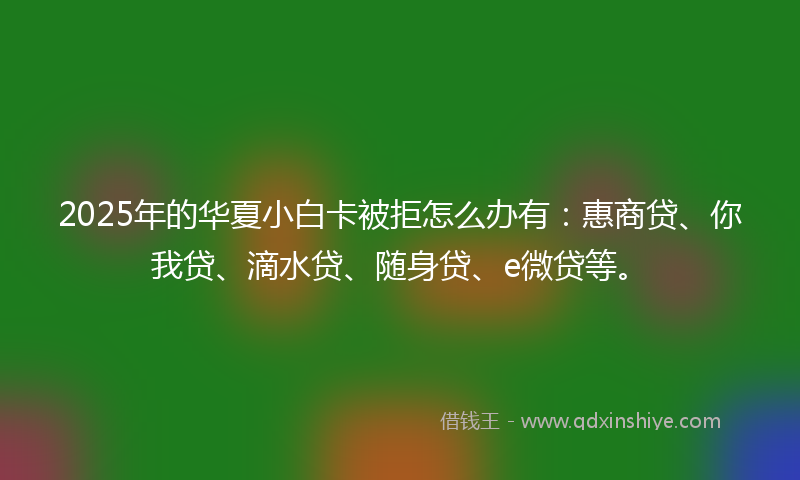 2025年的华夏小白卡被拒怎么办有：惠商贷、你我贷、滴水贷、随身贷、e微贷等。