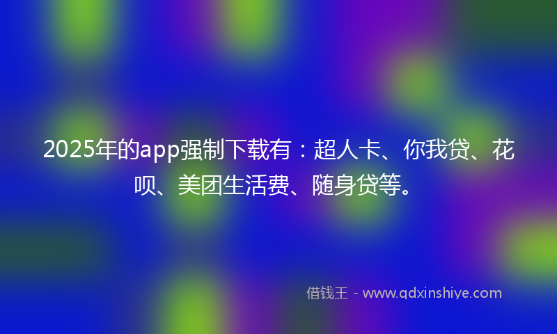 2025年的app强制下载有：超人卡、你我贷、花呗、美团生活费、随身贷等。