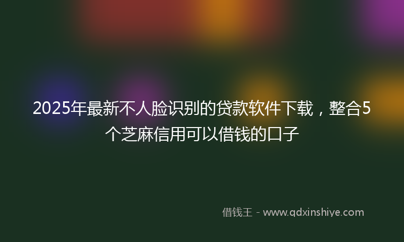2025年最新不人脸识别的贷款软件下载，整合5个芝麻信用可以借钱的口子
