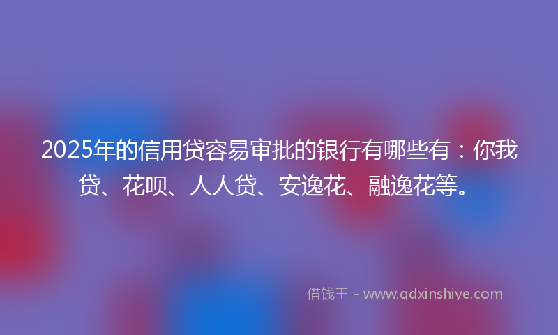 2025年的信用贷容易审批的银行有哪些有：你我贷、花呗、人人贷、安逸花、融逸花等。