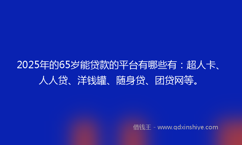 2025年的65岁能贷款的平台有哪些有：超人卡、人人贷、洋钱罐、随身贷、团贷网等。