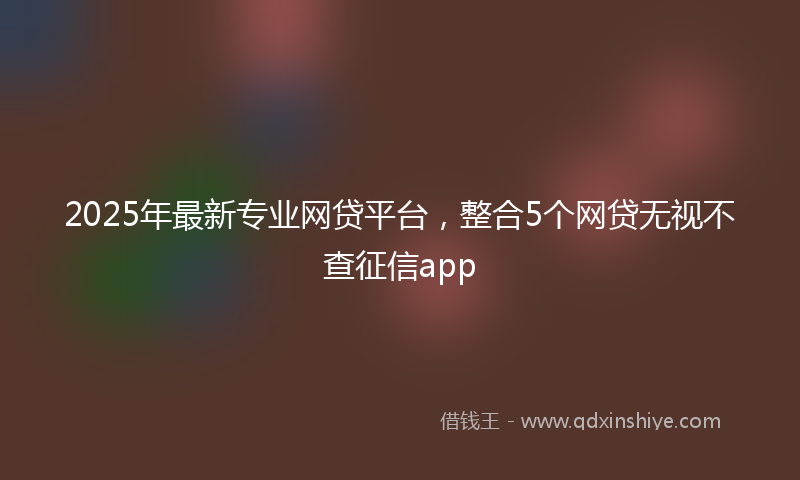 2025年最新专业网贷平台，整合5个网贷无视不查征信app