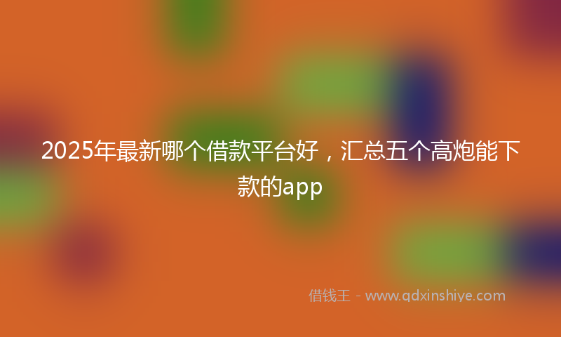 2025年最新哪个借款平台好，汇总五个高炮能下款的app
