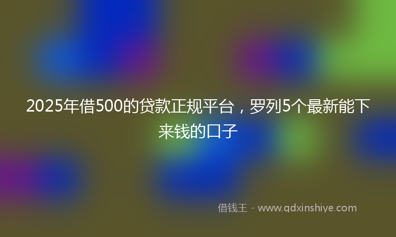 2025年借500的贷款正规平台，罗列5个最新能下来钱的口子