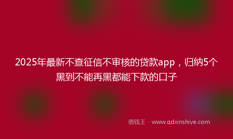 2025年最新不查征信不审核的贷款app，归纳5个黑到不能再黑都能下款的口子
