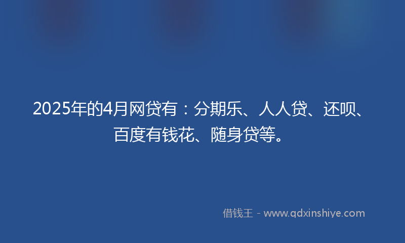 2025年的4月网贷有：分期乐、人人贷、还呗、百度有钱花、随身贷等。