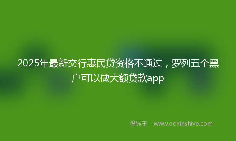 2025年最新交行惠民贷资格不通过，罗列五个黑户可以做大额贷款app