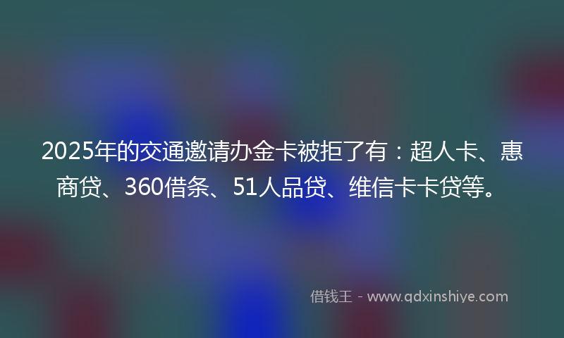 2025年的交通邀请办金卡被拒了有：超人卡、惠商贷、360借条、51人品贷、维信卡卡贷等。