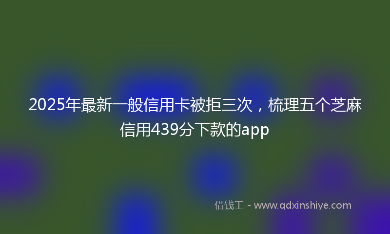 2025年最新一般信用卡被拒三次，梳理五个芝麻信用439分下款的app