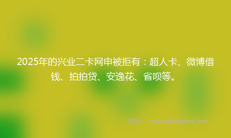 2025年的兴业二卡网申被拒有：超人卡、微博借钱、拍拍贷、安逸花、省呗等。