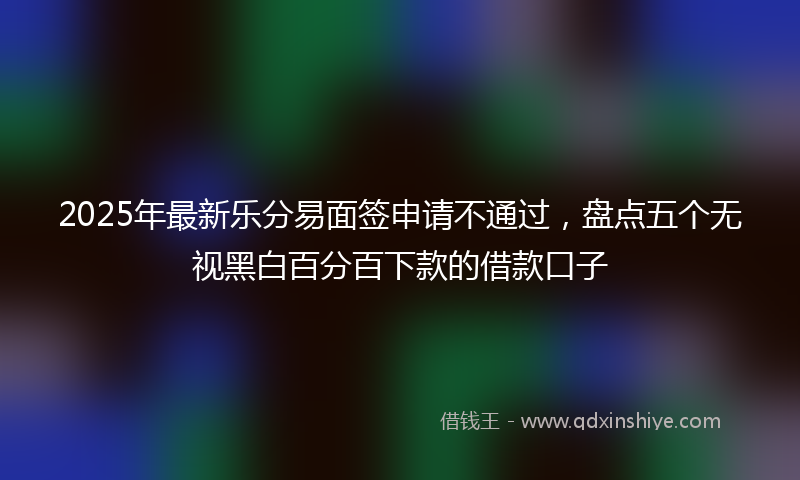 2025年最新乐分易面签申请不通过，盘点五个无视黑白百分百下款的借款口子