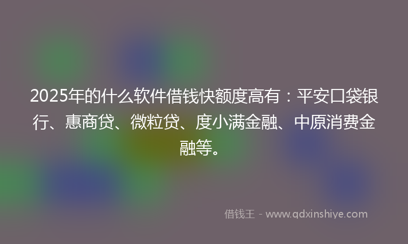 2025年的什么软件借钱快额度高有：平安口袋银行、惠商贷、微粒贷、度小满金融、中原消费金融等。