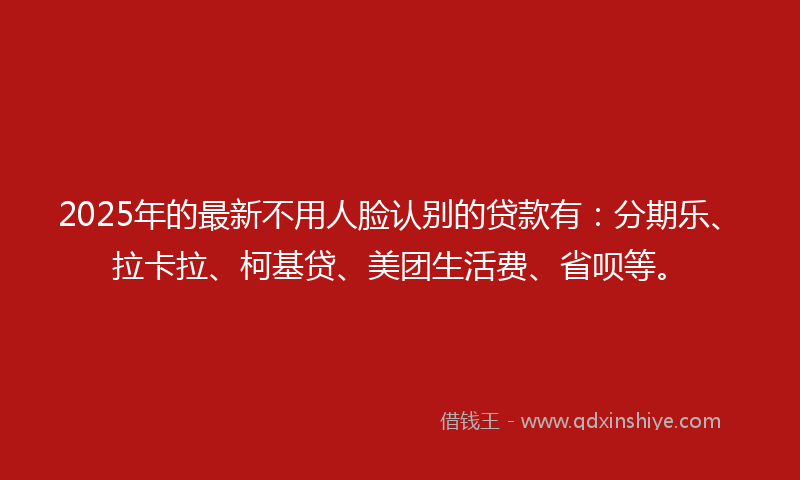 2025年的最新不用人脸认别的贷款有：分期乐、拉卡拉、柯基贷、美团生活费、省呗等。